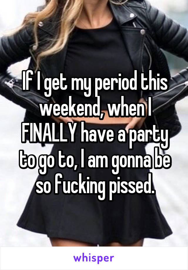 If I get my period this weekend, when I FINALLY have a party to go to, I am gonna be so fucking pissed.