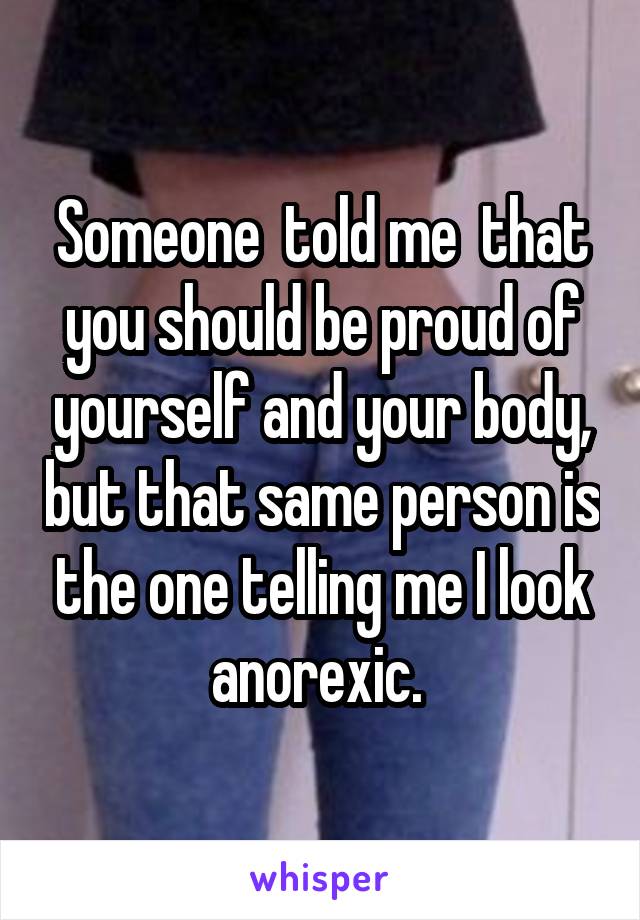 Someone  told me  that you should be proud of yourself and your body, but that same person is the one telling me I look anorexic. 