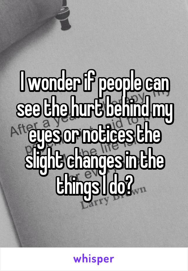 I wonder if people can see the hurt behind my eyes or notices the slight changes in the things I do?