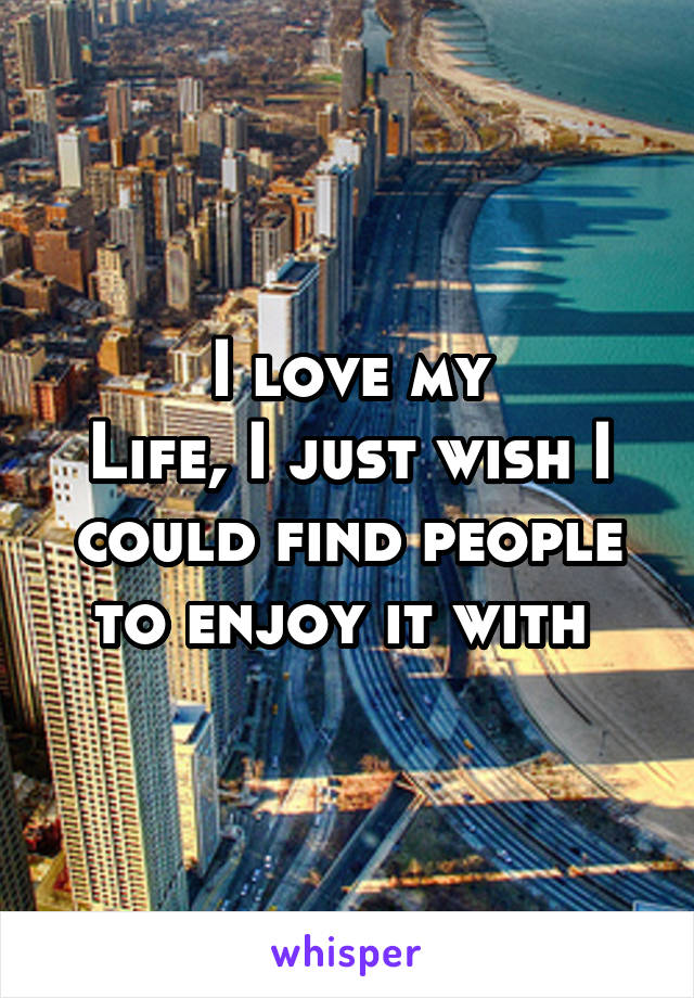 I love my
Life, I just wish I could find people to enjoy it with 