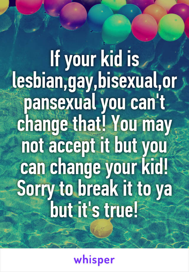 If your kid is lesbian,gay,bisexual,or pansexual you can't change that! You may not accept it but you can change your kid! Sorry to break it to ya but it's true!