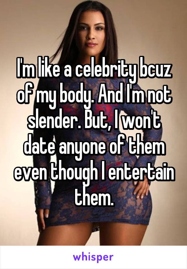 I'm like a celebrity bcuz of my body. And I'm not slender. But, I won't date anyone of them even though I entertain them.