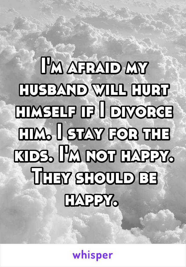 I'm afraid my husband will hurt himself if I divorce him. I stay for the kids. I'm not happy. They should be happy. 