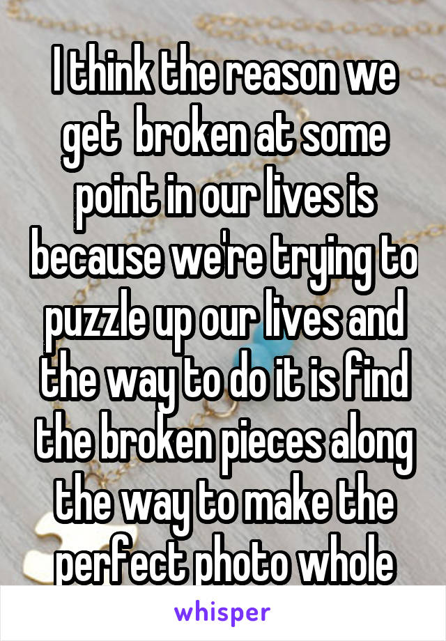 I think the reason we get  broken at some point in our lives is because we're trying to puzzle up our lives and the way to do it is find the broken pieces along the way to make the perfect photo whole