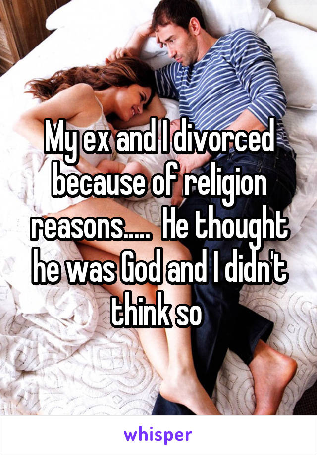 My ex and I divorced because of religion reasons.....  He thought he was God and I didn't think so 