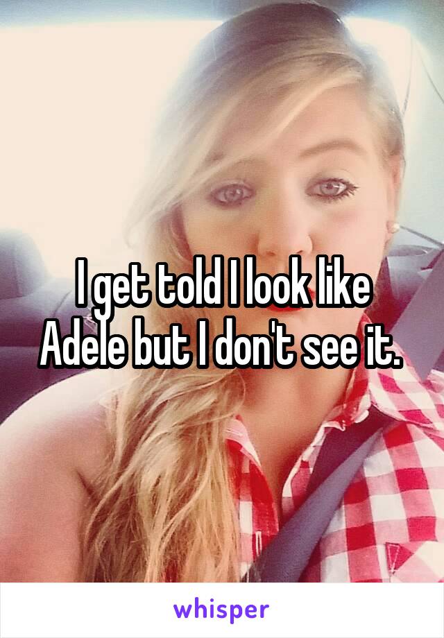I get told I look like Adele but I don't see it. 