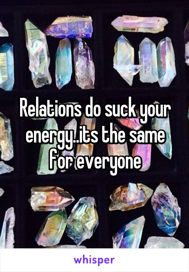 Relations do suck your energy..its the same for everyone