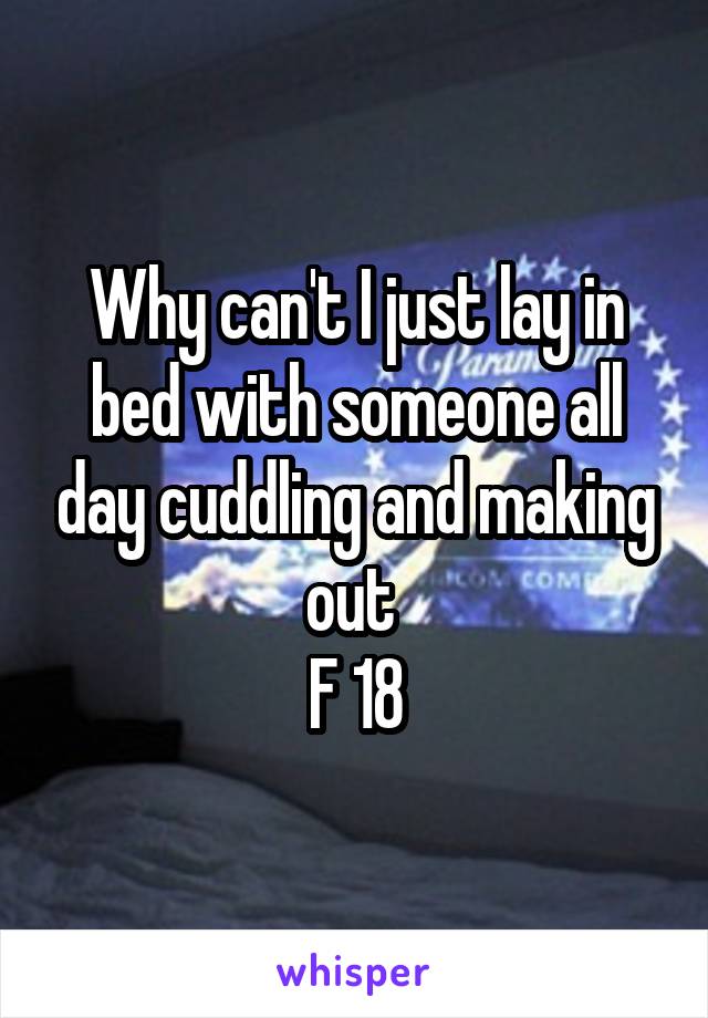 Why can't I just lay in bed with someone all day cuddling and making out 
F 18