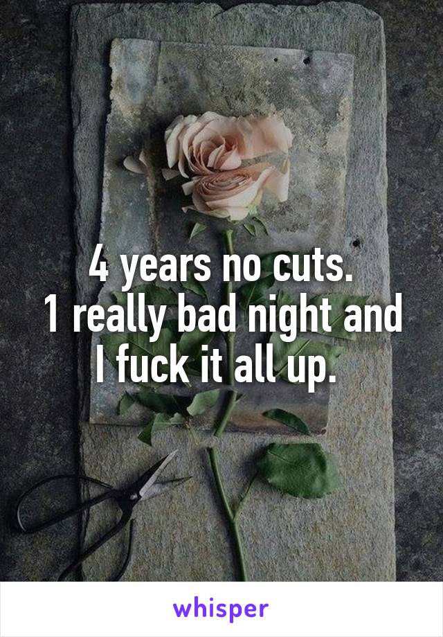 4 years no cuts.
1 really bad night and I fuck it all up. 