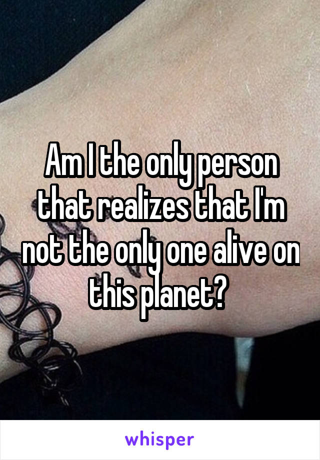 Am I the only person that realizes that I'm not the only one alive on this planet? 