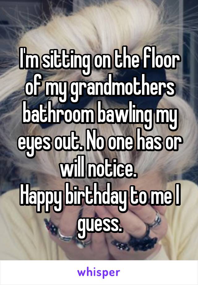 I'm sitting on the floor of my grandmothers bathroom bawling my eyes out. No one has or will notice. 
Happy birthday to me I guess.