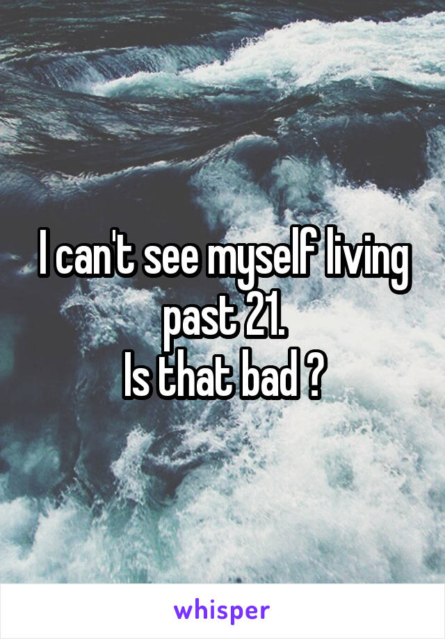 I can't see myself living past 21.
Is that bad ?