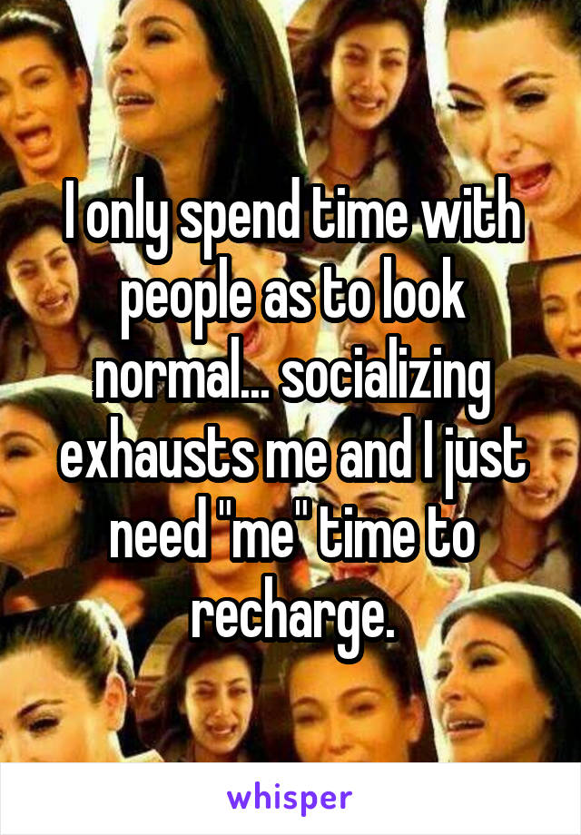 I only spend time with people as to look normal... socializing exhausts me and I just need "me" time to recharge.