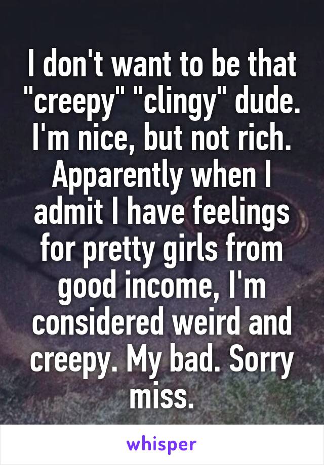 I don't want to be that "creepy" "clingy" dude. I'm nice, but not rich. Apparently when I admit I have feelings for pretty girls from good income, I'm considered weird and creepy. My bad. Sorry miss.