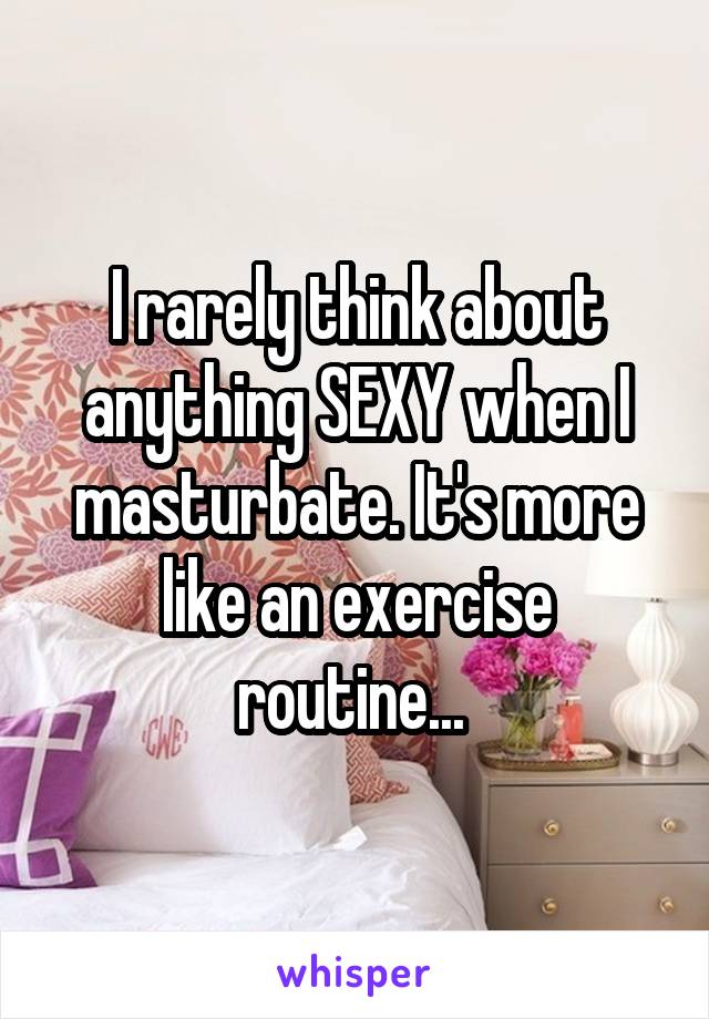 I rarely think about anything SEXY when I masturbate. It's more like an exercise routine... 