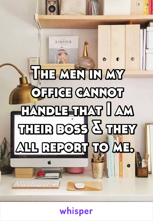 The men in my office cannot handle that I am their boss & they all report to me. 
