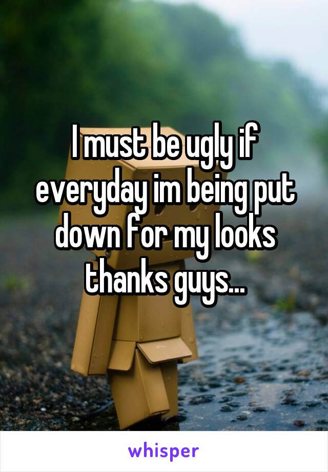 I must be ugly if everyday im being put down for my looks thanks guys...
