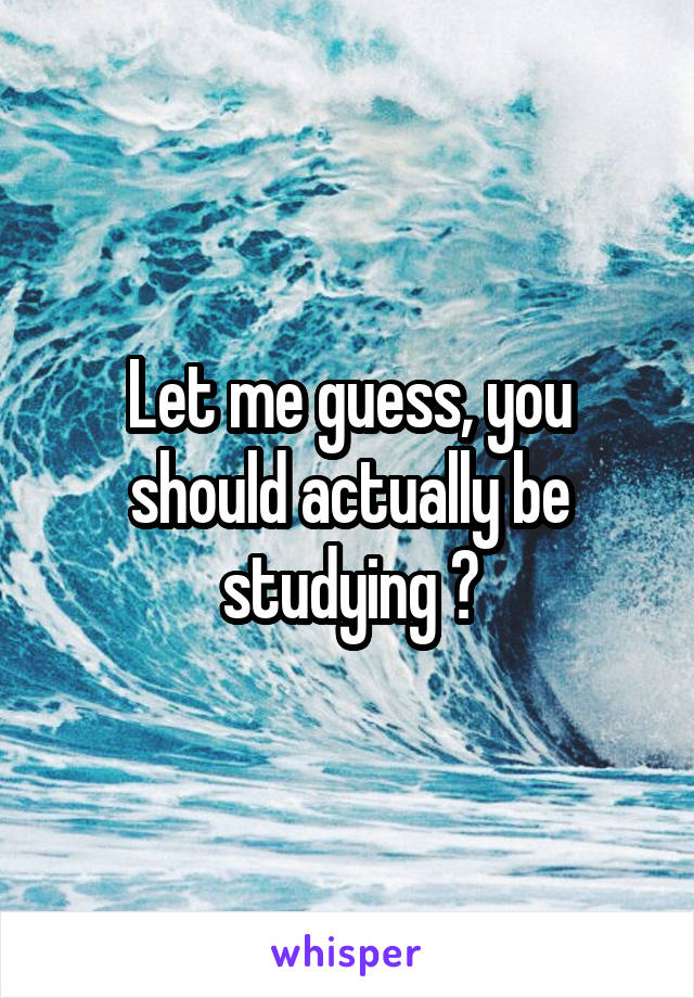 Let me guess, you should actually be studying ?