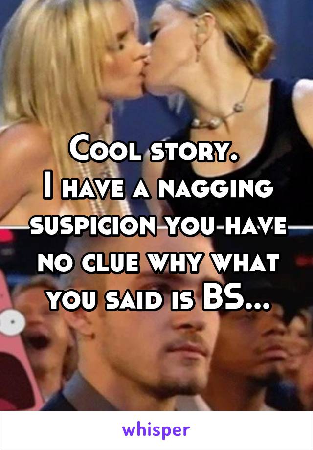 Cool story. 
I have a nagging suspicion you have no clue why what you said is BS...