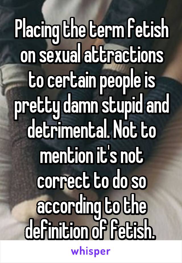 Placing the term fetish on sexual attractions to certain people is pretty damn stupid and detrimental. Not to mention it's not correct to do so according to the definition of fetish. 