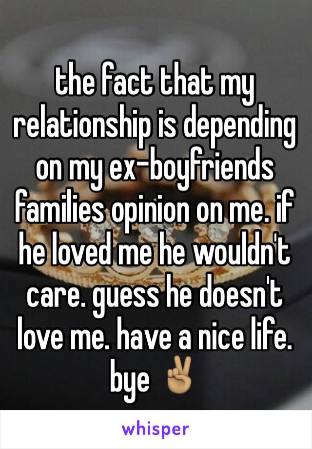 the fact that my relationship is depending on my ex-boyfriends families opinion on me. if he loved me he wouldn't care. guess he doesn't love me. have a nice life. bye ✌🏽️