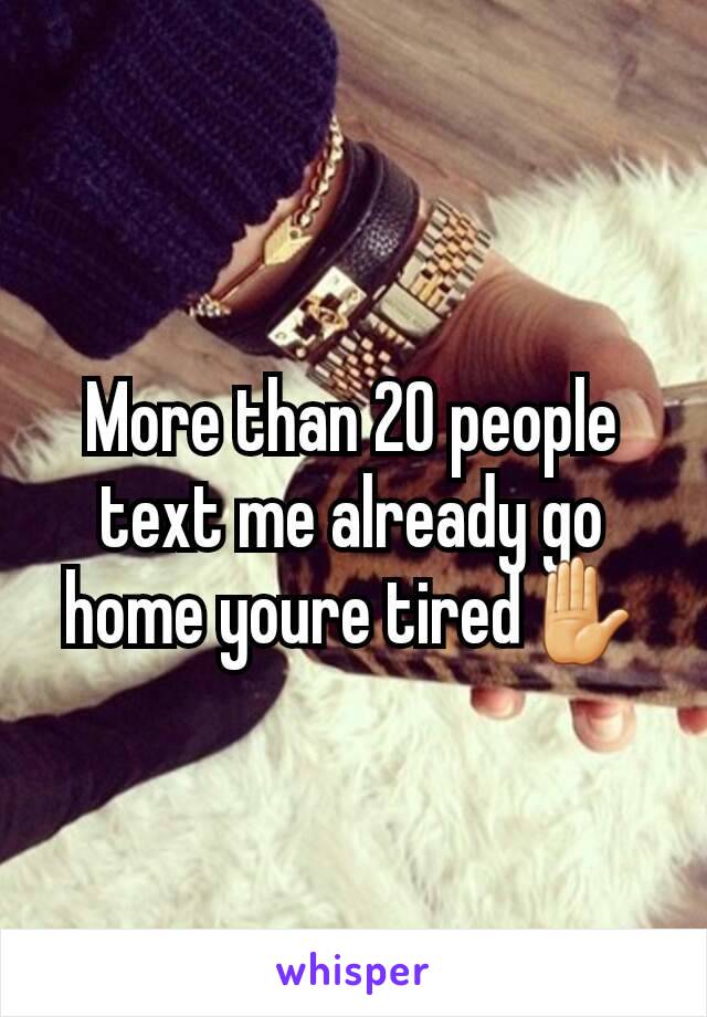 More than 20 people text me already go home youre tired✋