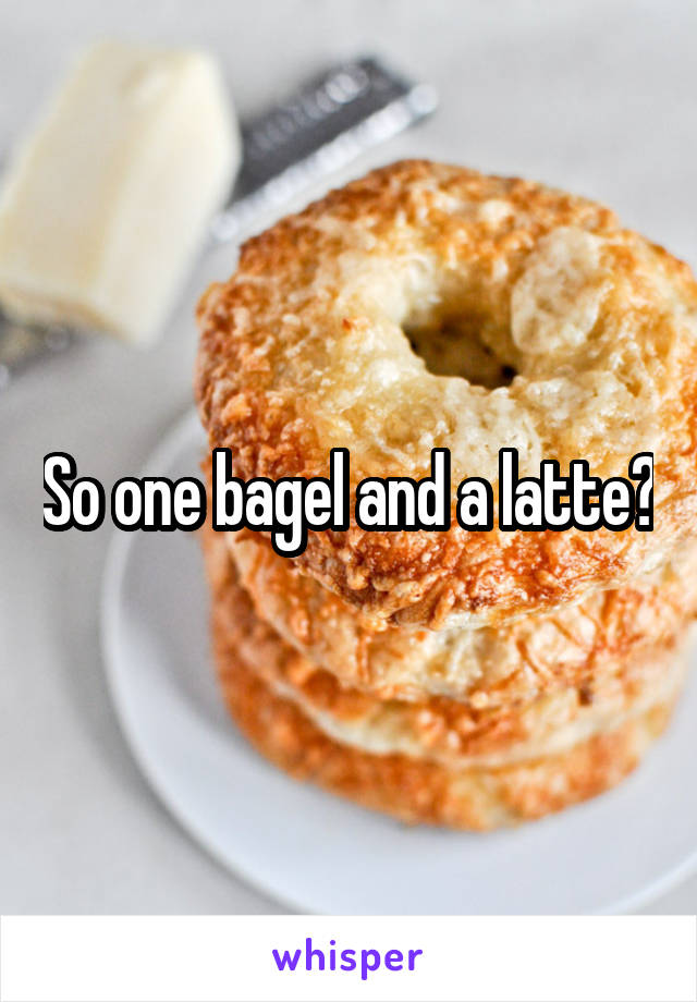 So one bagel and a latte?