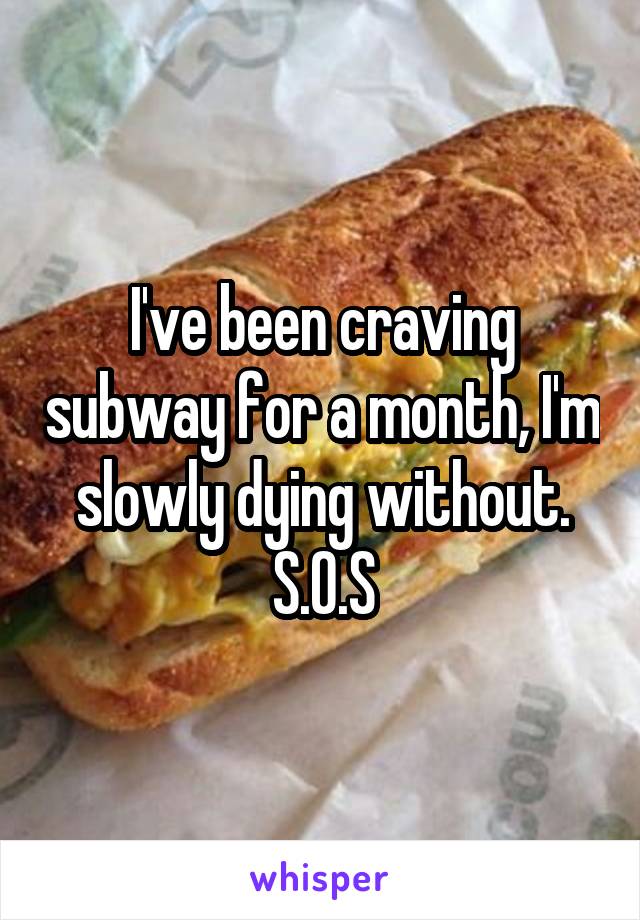 I've been craving subway for a month, I'm slowly dying without.
S.O.S
