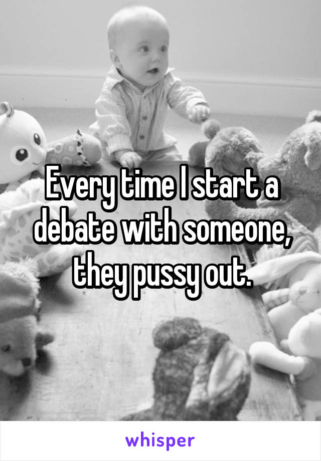 Every time I start a debate with someone, they pussy out.
