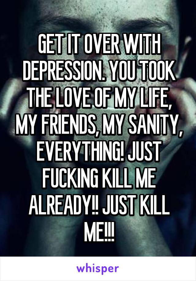 GET IT OVER WITH DEPRESSION. YOU TOOK THE LOVE OF MY LIFE, MY FRIENDS, MY SANITY, EVERYTHING! JUST FUCKING KILL ME ALREADY!! JUST KILL ME!!!
