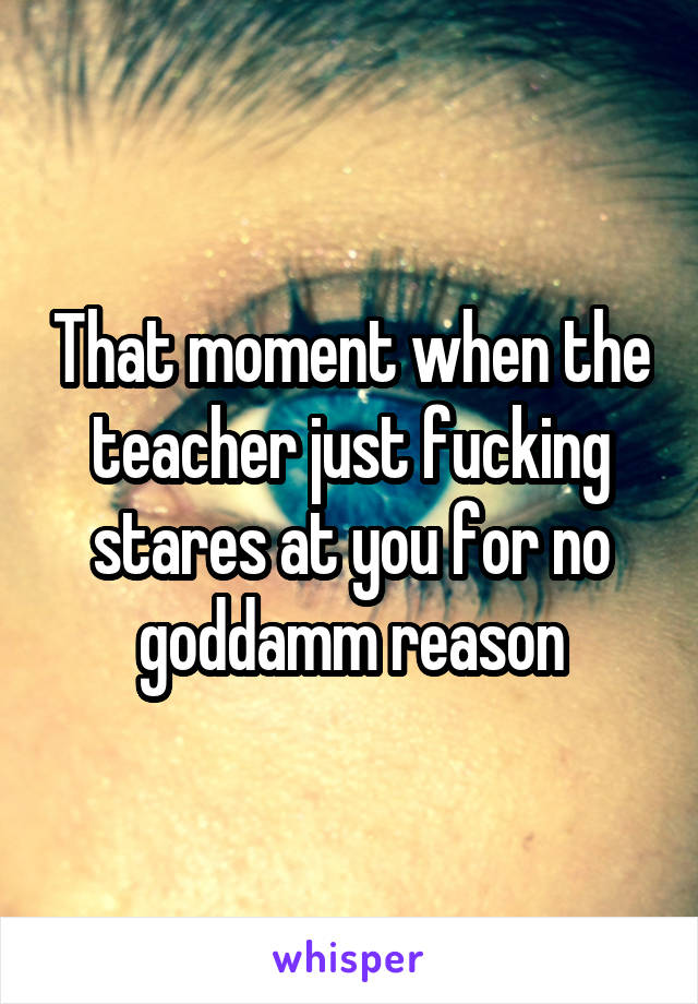 That moment when the teacher just fucking stares at you for no goddamm reason