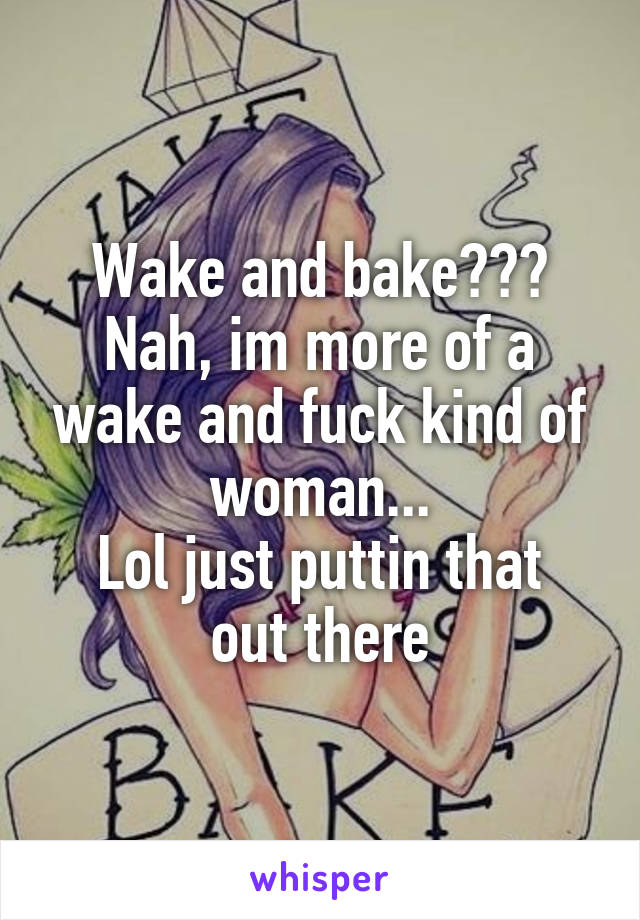 Wake and bake???
Nah, im more of a wake and fuck kind of woman...
Lol just puttin that out there
