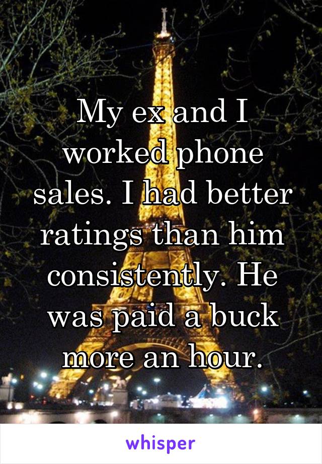My ex and I worked phone sales. I had better ratings than him consistently. He was paid a buck more an hour.