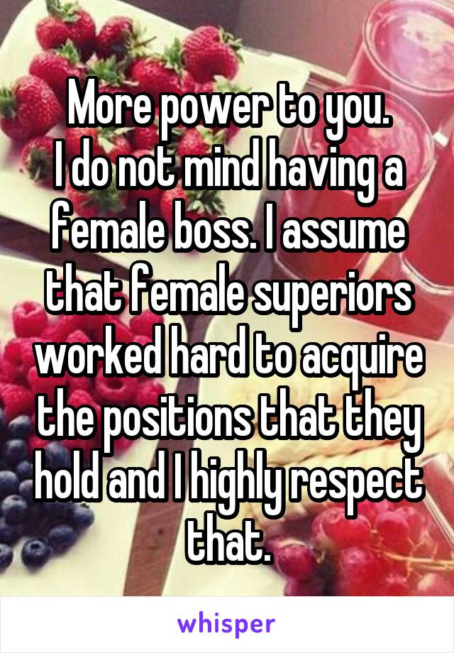 More power to you.
I do not mind having a female boss. I assume that female superiors worked hard to acquire the positions that they hold and I highly respect that.