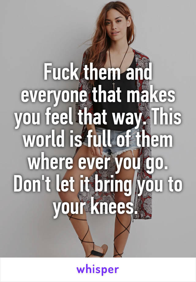 Fuck them and everyone that makes you feel that way. This world is full of them where ever you go. Don't let it bring you to your knees. 