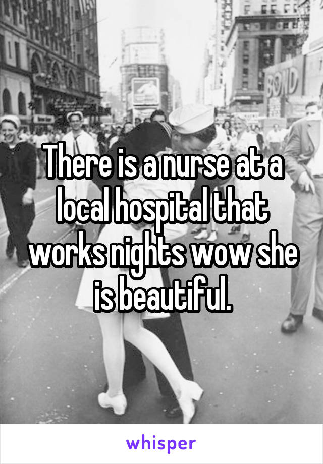 There is a nurse at a local hospital that works nights wow she is beautiful.