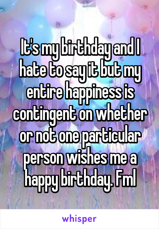 It's my birthday and I hate to say it but my entire happiness is contingent on whether or not one particular person wishes me a happy birthday. Fml
