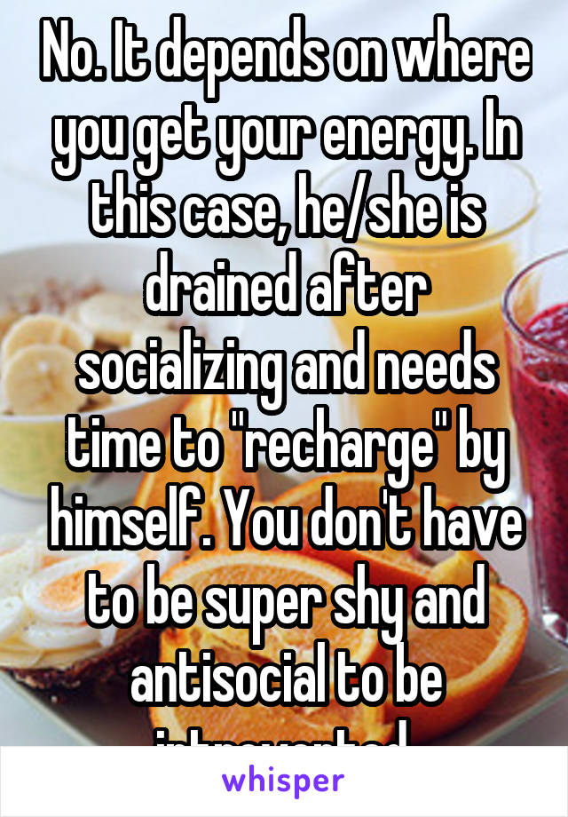 No. It depends on where you get your energy. In this case, he/she is drained after socializing and needs time to "recharge" by himself. You don't have to be super shy and antisocial to be introverted.