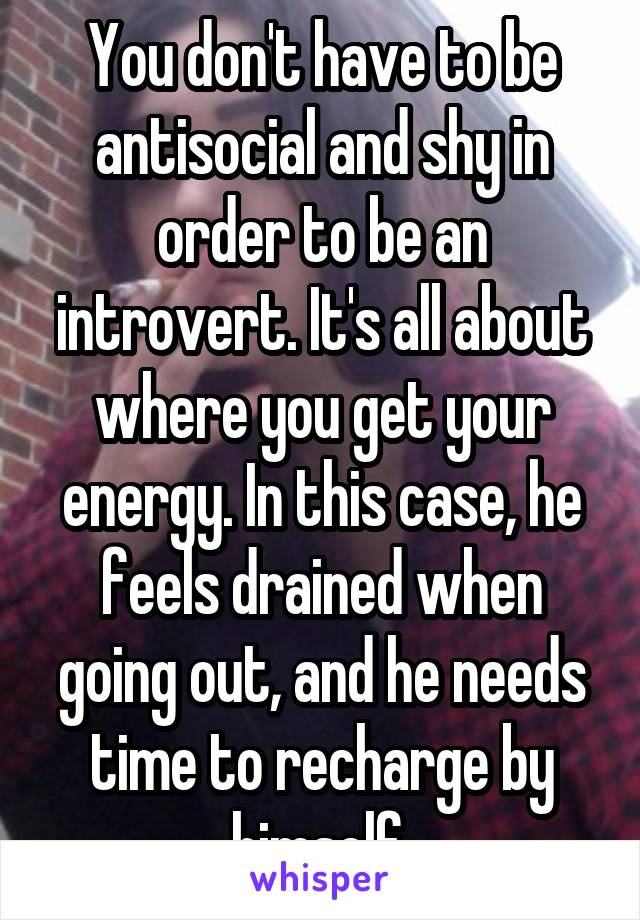 You don't have to be antisocial and shy in order to be an introvert. It's all about where you get your energy. In this case, he feels drained when going out, and he needs time to recharge by himself.