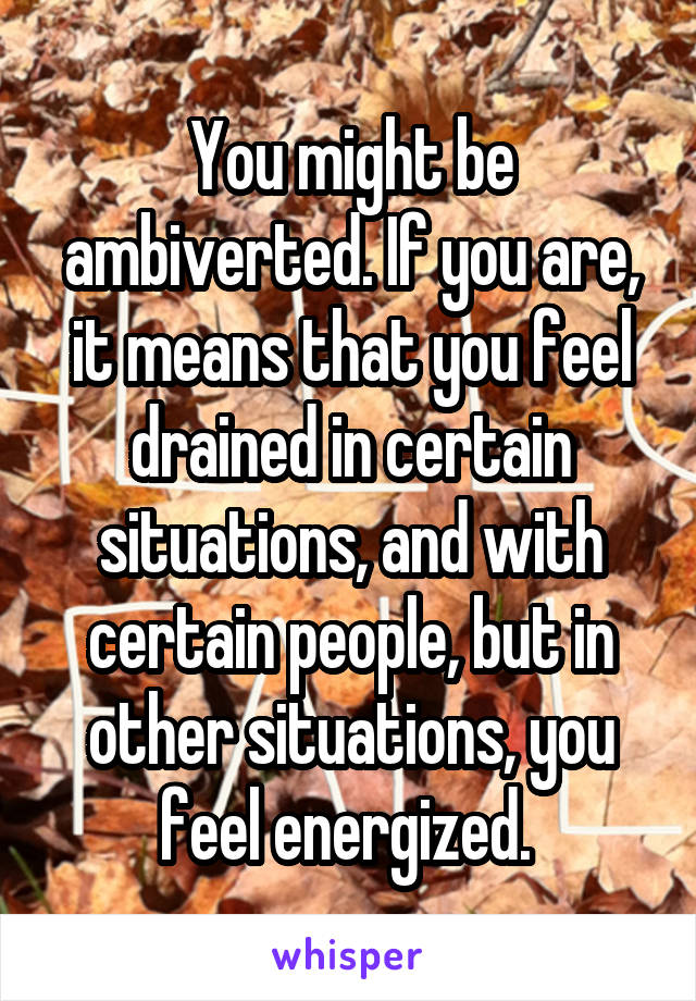 You might be ambiverted. If you are, it means that you feel drained in certain situations, and with certain people, but in other situations, you feel energized. 