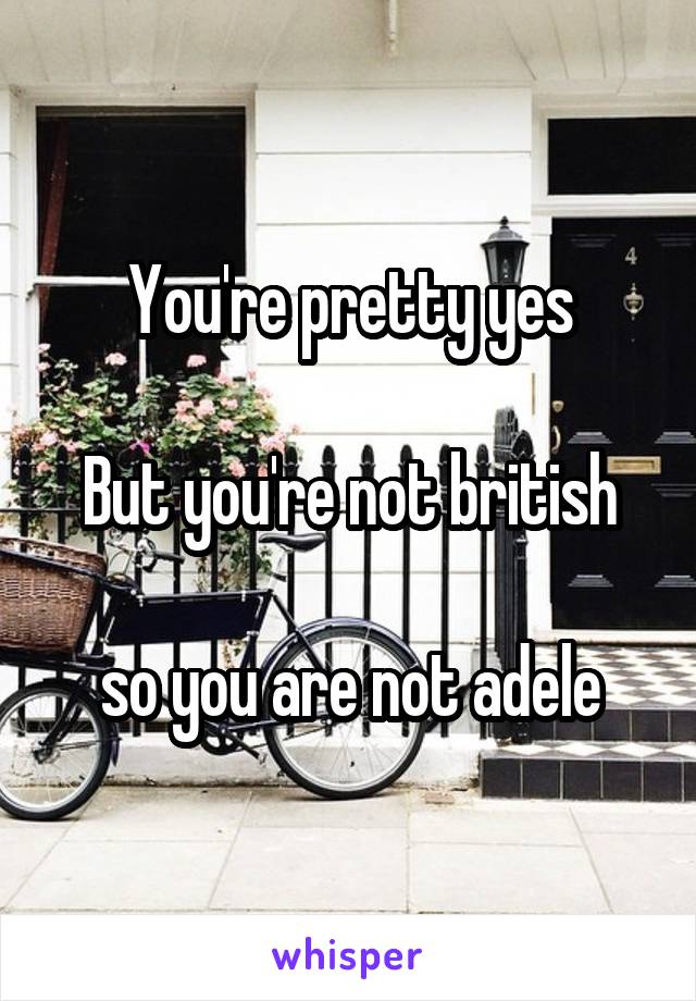 You're pretty yes

But you're not british

so you are not adele