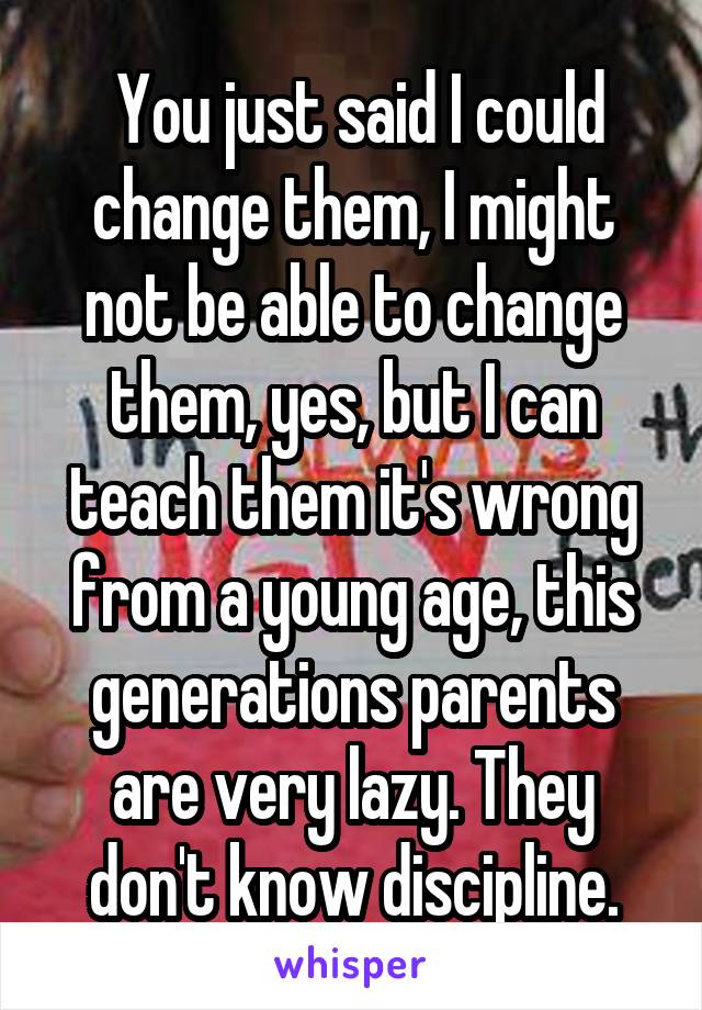  You just said I could change them, I might not be able to change them, yes, but I can teach them it's wrong from a young age, this generations parents are very lazy. They don't know discipline.