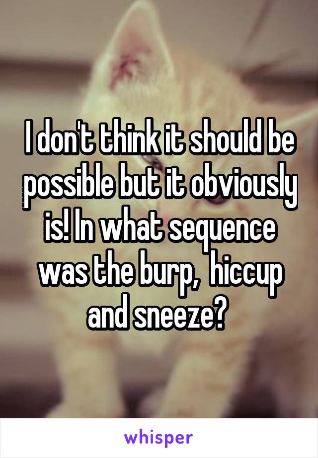 I don't think it should be possible but it obviously is! In what sequence was the burp,  hiccup and sneeze? 