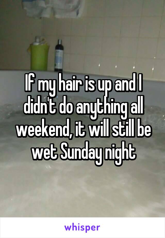 If my hair is up and I didn't do anything all weekend, it will still be wet Sunday night