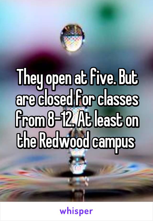 They open at five. But are closed for classes from 8-12. At least on the Redwood campus 