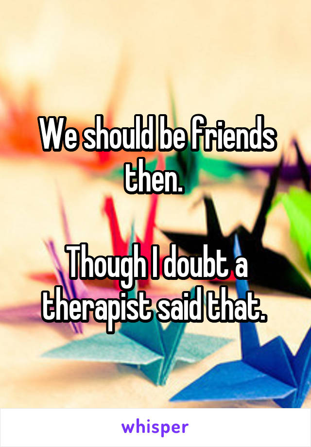 We should be friends then. 

Though I doubt a therapist said that. 