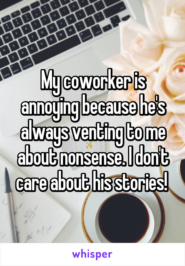 My coworker is annoying because he's always venting to me about nonsense. I don't care about his stories! 