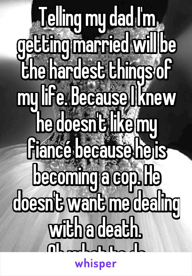 Telling my dad I'm getting married will be the hardest things of my life. Because I knew he doesn't like my fiancé because he is becoming a cop. He doesn't want me dealing with a death. 
Oh what to do