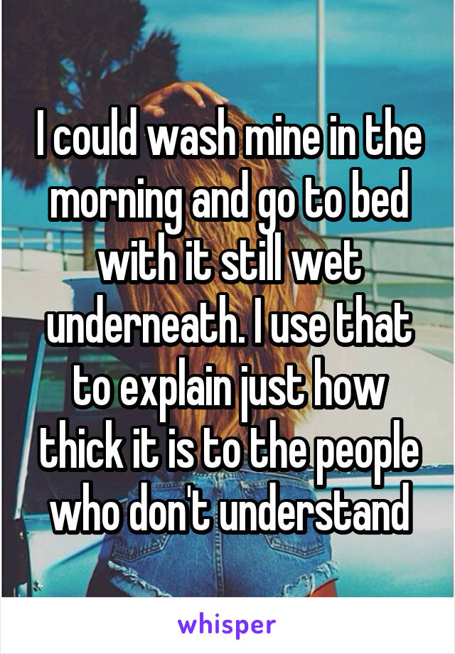 I could wash mine in the morning and go to bed with it still wet underneath. I use that to explain just how thick it is to the people who don't understand