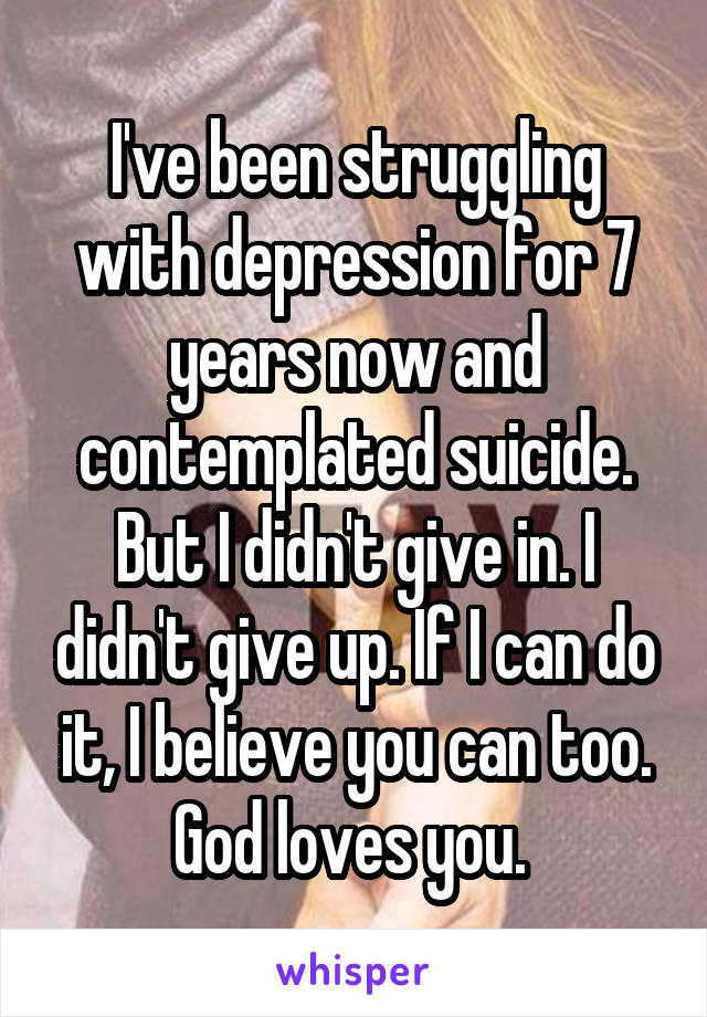 I've been struggling with depression for 7 years now and contemplated suicide. But I didn't give in. I didn't give up. If I can do it, I believe you can too. God loves you. 